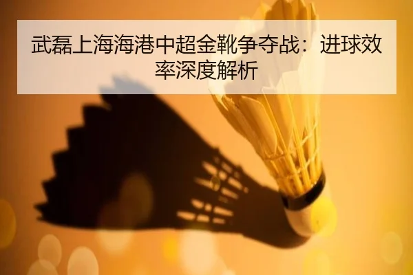 武磊上海海港中超金靴争夺战：进球效率深度解析