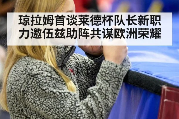 琼拉姆首谈莱德杯队长新职 力邀伍兹助阵共谋欧洲荣耀